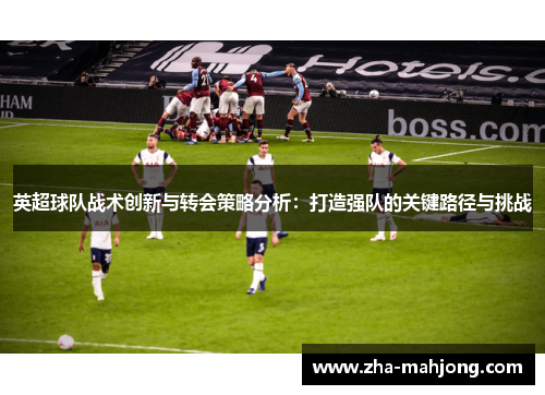 英超球队战术创新与转会策略分析:打造强队的关键路径与挑战 英超球队战术创新与转会策略分析:打造强队的关键路径与挑战