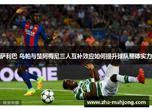 萨利巴 乌帕与楚阿梅尼三人互补效应如何提升球队整体实力