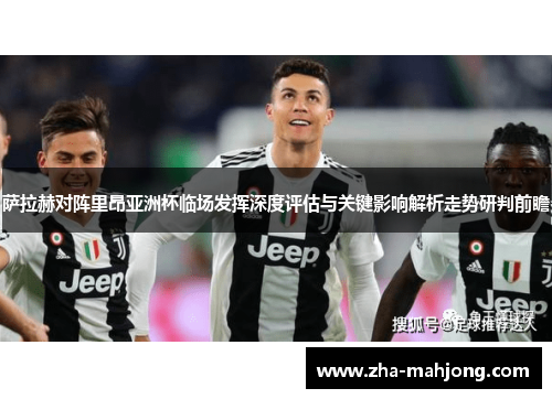 萨拉赫对阵里昂亚洲杯临场发挥深度评估与关键影响解析走势研判前瞻 萨拉赫对阵里昂亚洲杯临场发挥深度评估与关键影响解析走势研判前瞻