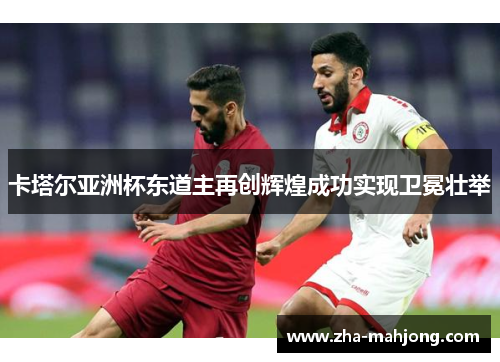 卡塔尔亚洲杯东道主再创辉煌成功实现卫冕壮举