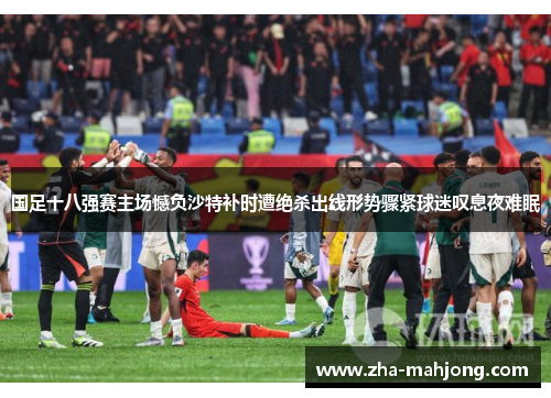 国足十八强赛主场憾负沙特补时遭绝杀出线形势骤紧球迷叹息夜难眠 国足十八强赛主场憾负沙特补时遭绝杀出线形势骤紧球迷叹息夜难眠